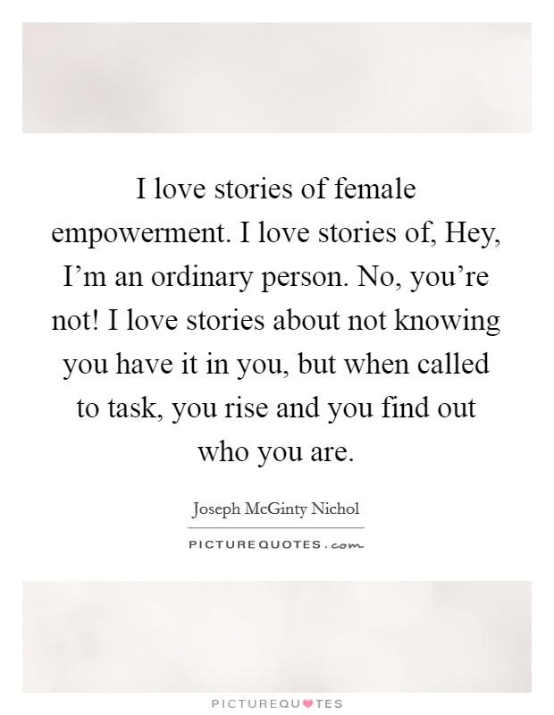 I love stories of female empowerment. I love stories of, Hey, I'm an ordinary person. No, you're not! I love stories about not knowing you have it in you, but when called to task, you rise and you find out who you are. Picture Quote #1