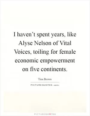 I haven’t spent years, like Alyse Nelson of Vital Voices, toiling for female economic empowerment on five continents Picture Quote #1