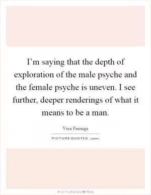 I’m saying that the depth of exploration of the male psyche and the female psyche is uneven. I see further, deeper renderings of what it means to be a man Picture Quote #1