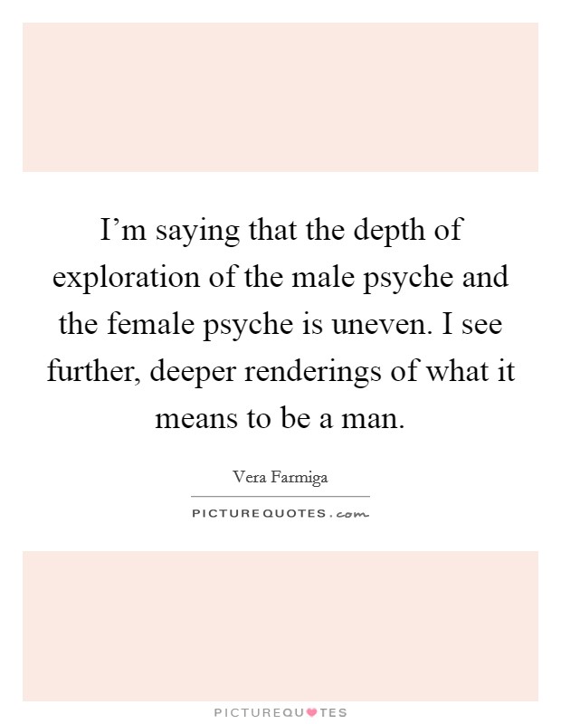 I'm saying that the depth of exploration of the male psyche and the female psyche is uneven. I see further, deeper renderings of what it means to be a man. Picture Quote #1