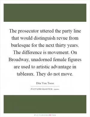 The prosecutor uttered the party line that would distinguish revue from burlesque for the next thirty years. The difference is movement. On Broadway, unadorned female figures are used to artistic advantage in tableaux. They do not move Picture Quote #1