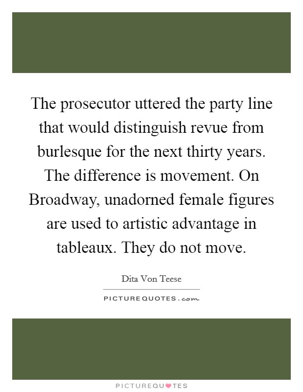 The prosecutor uttered the party line that would distinguish revue from burlesque for the next thirty years. The difference is movement. On Broadway, unadorned female figures are used to artistic advantage in tableaux. They do not move. Picture Quote #1