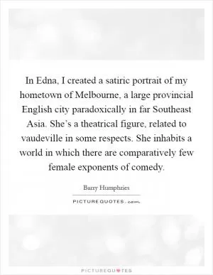 In Edna, I created a satiric portrait of my hometown of Melbourne, a large provincial English city paradoxically in far Southeast Asia. She’s a theatrical figure, related to vaudeville in some respects. She inhabits a world in which there are comparatively few female exponents of comedy Picture Quote #1