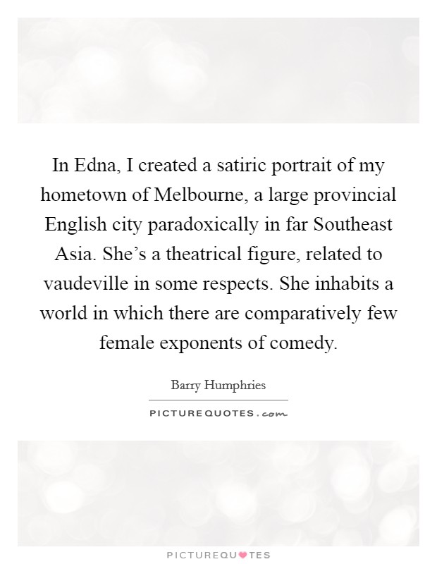 In Edna, I created a satiric portrait of my hometown of Melbourne, a large provincial English city paradoxically in far Southeast Asia. She's a theatrical figure, related to vaudeville in some respects. She inhabits a world in which there are comparatively few female exponents of comedy. Picture Quote #1