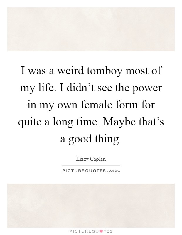 I was a weird tomboy most of my life. I didn't see the power in my own female form for quite a long time. Maybe that's a good thing. Picture Quote #1
