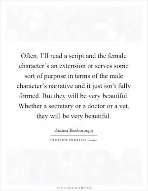 Often, I’ll read a script and the female character’s an extension or serves some sort of purpose in terms of the male character’s narrative and it just isn’t fully formed. But they will be very beautiful. Whether a secretary or a doctor or a vet, they will be very beautiful Picture Quote #1