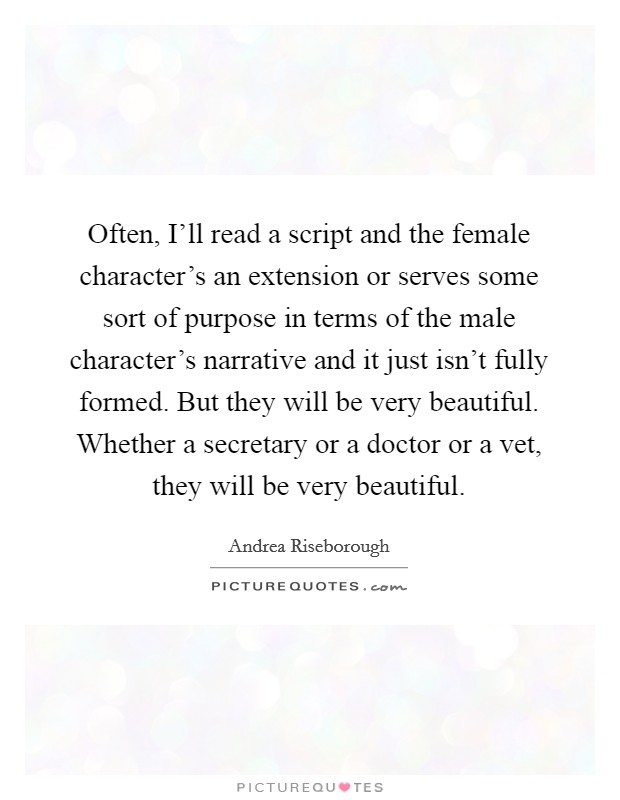 Often, I'll read a script and the female character's an extension or serves some sort of purpose in terms of the male character's narrative and it just isn't fully formed. But they will be very beautiful. Whether a secretary or a doctor or a vet, they will be very beautiful. Picture Quote #1