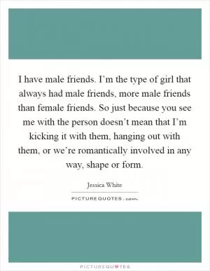 I have male friends. I’m the type of girl that always had male friends, more male friends than female friends. So just because you see me with the person doesn’t mean that I’m kicking it with them, hanging out with them, or we’re romantically involved in any way, shape or form Picture Quote #1
