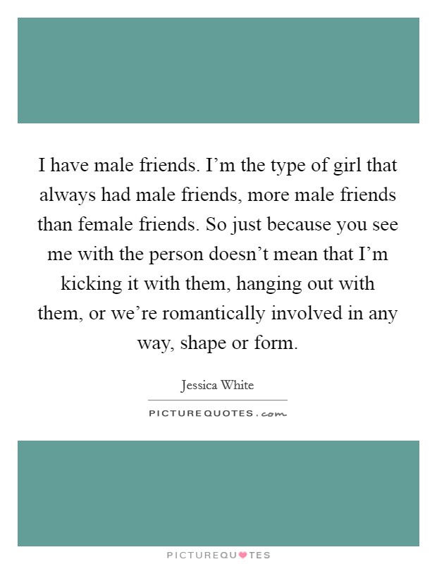 I have male friends. I'm the type of girl that always had male friends, more male friends than female friends. So just because you see me with the person doesn't mean that I'm kicking it with them, hanging out with them, or we're romantically involved in any way, shape or form. Picture Quote #1