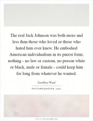 The real Jack Johnson was both more and less than those who loved or those who hated him ever knew. He embodied American individualism in its purest form; nothing - no law or custom, no person white or black, male or female - could keep him for long from whatever he wanted Picture Quote #1