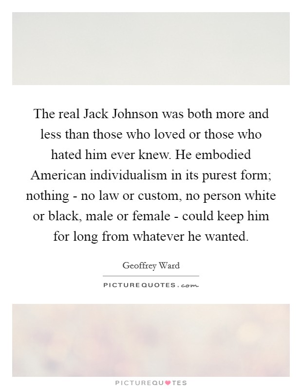 The real Jack Johnson was both more and less than those who loved or those who hated him ever knew. He embodied American individualism in its purest form; nothing - no law or custom, no person white or black, male or female - could keep him for long from whatever he wanted. Picture Quote #1