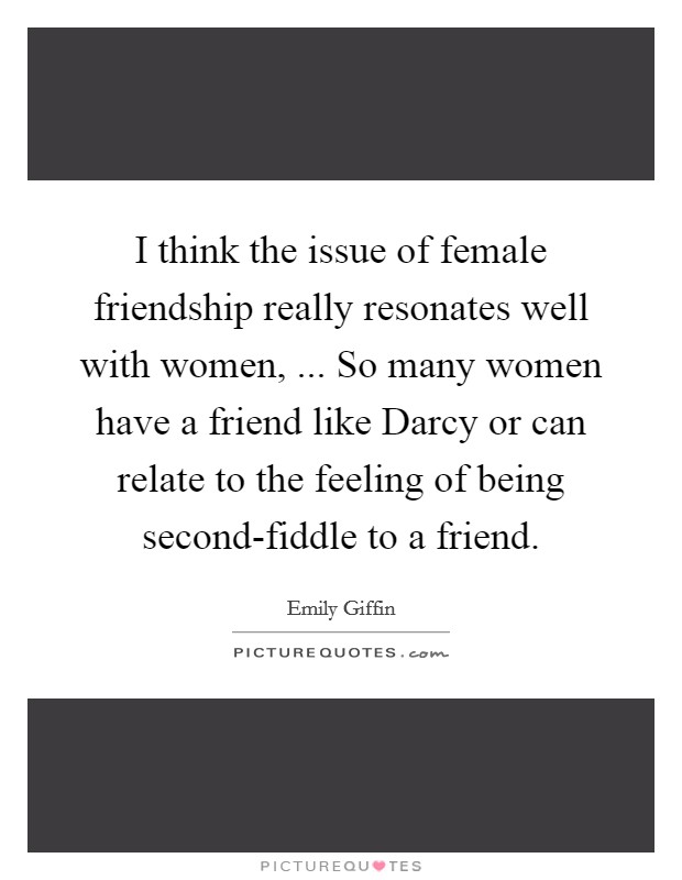 I think the issue of female friendship really resonates well with women, ... So many women have a friend like Darcy or can relate to the feeling of being second-fiddle to a friend. Picture Quote #1