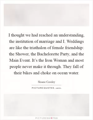 I thought we had reached an understanding, the institution of marriage and I. Weddings are like the triathalon of female friendship: the Shower, the Bachelorette Party, and the Main Event. It’s the Iron Woman and most people never make it through. They fall of their bikes and choke on ocean water Picture Quote #1