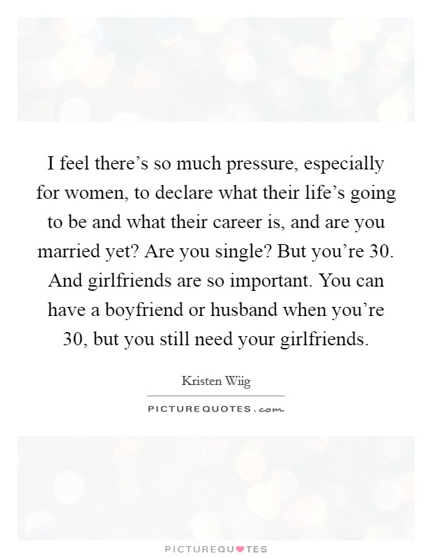I feel there's so much pressure, especially for women, to declare what their life's going to be and what their career is, and are you married yet? Are you single? But you're 30. And girlfriends are so important. You can have a boyfriend or husband when you're 30, but you still need your girlfriends. Picture Quote #1