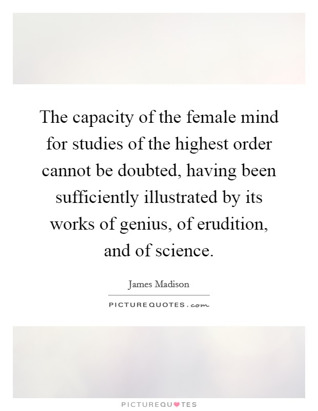 The capacity of the female mind for studies of the highest order cannot be doubted, having been sufficiently illustrated by its works of genius, of erudition, and of science. Picture Quote #1