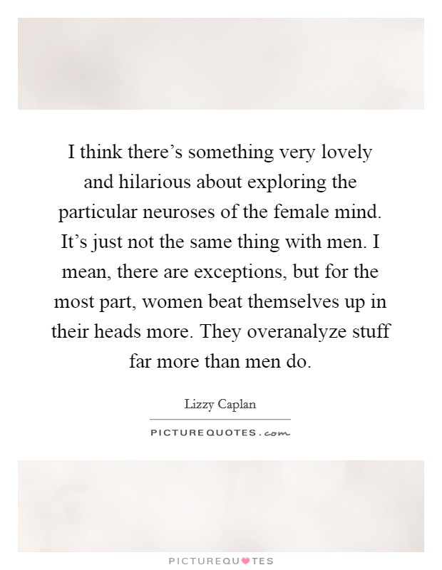 I think there's something very lovely and hilarious about exploring the particular neuroses of the female mind. It's just not the same thing with men. I mean, there are exceptions, but for the most part, women beat themselves up in their heads more. They overanalyze stuff far more than men do. Picture Quote #1