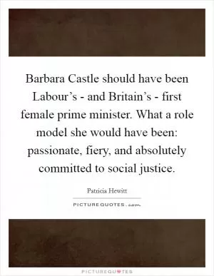 Barbara Castle should have been Labour’s - and Britain’s - first female prime minister. What a role model she would have been: passionate, fiery, and absolutely committed to social justice Picture Quote #1