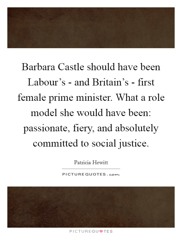 Barbara Castle should have been Labour's - and Britain's - first female prime minister. What a role model she would have been: passionate, fiery, and absolutely committed to social justice. Picture Quote #1
