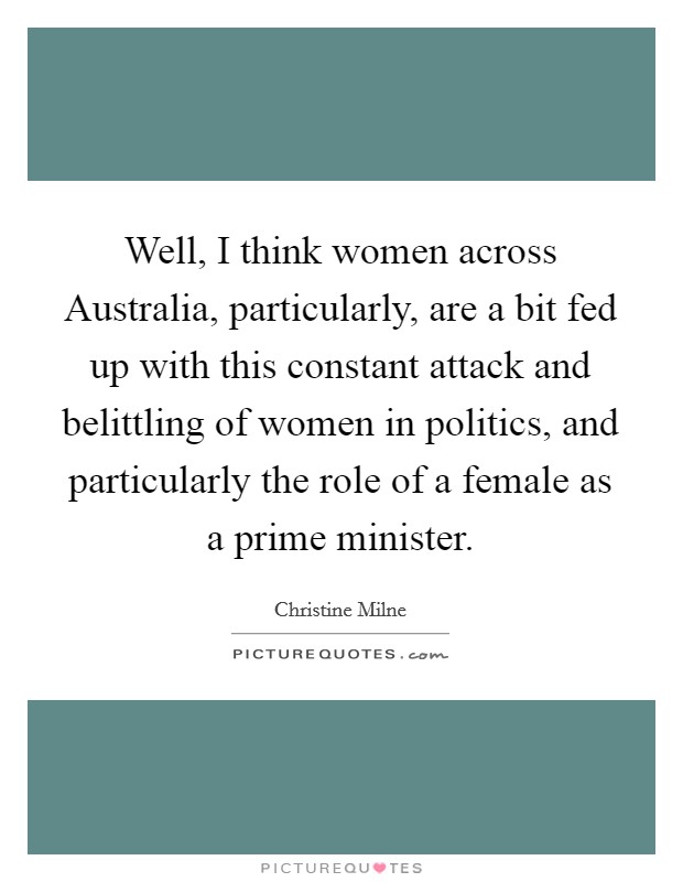 Well, I think women across Australia, particularly, are a bit fed up with this constant attack and belittling of women in politics, and particularly the role of a female as a prime minister. Picture Quote #1