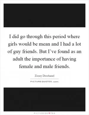 I did go through this period where girls would be mean and I had a lot of guy friends. But I’ve found as an adult the importance of having female and male friends Picture Quote #1