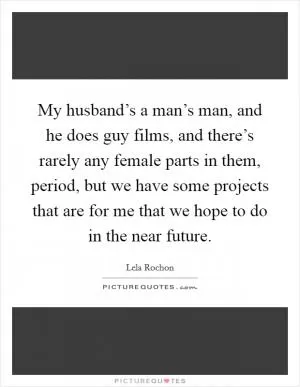 My husband’s a man’s man, and he does guy films, and there’s rarely any female parts in them, period, but we have some projects that are for me that we hope to do in the near future Picture Quote #1