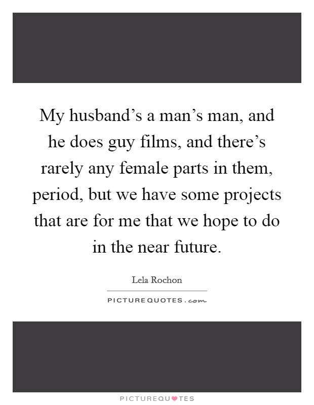 My husband's a man's man, and he does guy films, and there's rarely any female parts in them, period, but we have some projects that are for me that we hope to do in the near future. Picture Quote #1