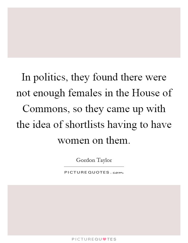 In politics, they found there were not enough females in the House of Commons, so they came up with the idea of shortlists having to have women on them. Picture Quote #1