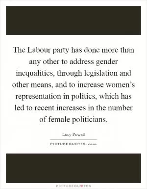 The Labour party has done more than any other to address gender inequalities, through legislation and other means, and to increase women’s representation in politics, which has led to recent increases in the number of female politicians Picture Quote #1