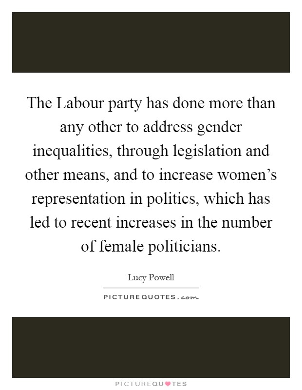 The Labour party has done more than any other to address gender inequalities, through legislation and other means, and to increase women's representation in politics, which has led to recent increases in the number of female politicians. Picture Quote #1
