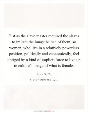 Just as the slave master required the slaves to imitate the image he had of them, so women, who live in a relatively powerless position, politically and economically, feel obliged by a kind of implicit force to live up to culture’s image of what is female Picture Quote #1