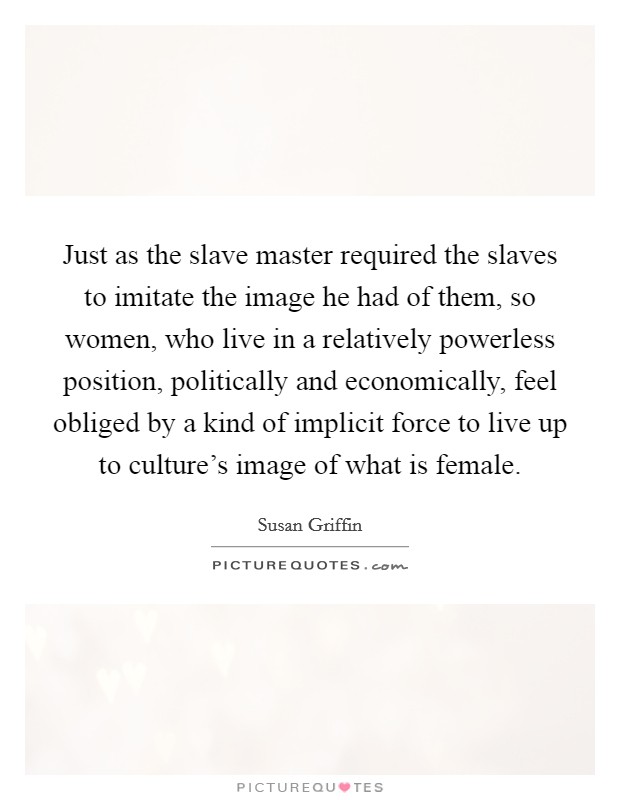 Just as the slave master required the slaves to imitate the image he had of them, so women, who live in a relatively powerless position, politically and economically, feel obliged by a kind of implicit force to live up to culture's image of what is female. Picture Quote #1