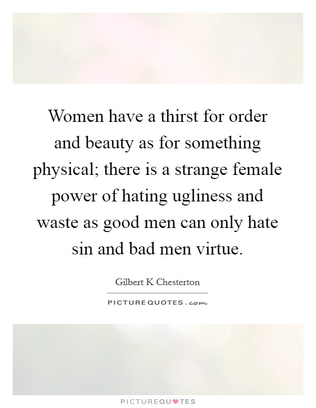 Women have a thirst for order and beauty as for something physical; there is a strange female power of hating ugliness and waste as good men can only hate sin and bad men virtue. Picture Quote #1
