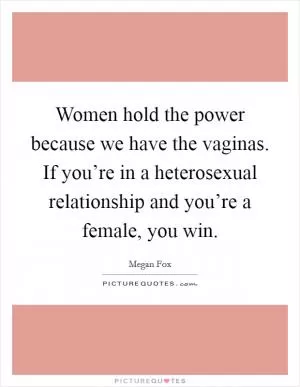 Women hold the power because we have the vaginas. If you’re in a heterosexual relationship and you’re a female, you win Picture Quote #1