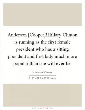 Anderson [Cooper]!Hillary Clinton is running as the first female president who has a sitting president and first lady much more popular than she will ever be Picture Quote #1