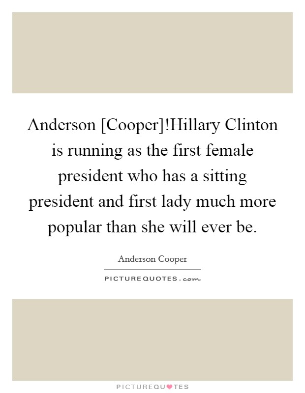 Anderson [Cooper]!Hillary Clinton is running as the first female president who has a sitting president and first lady much more popular than she will ever be. Picture Quote #1