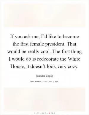 If you ask me, I’d like to become the first female president. That would be really cool. The first thing I would do is redecorate the White House, it doesn’t look very cozy Picture Quote #1