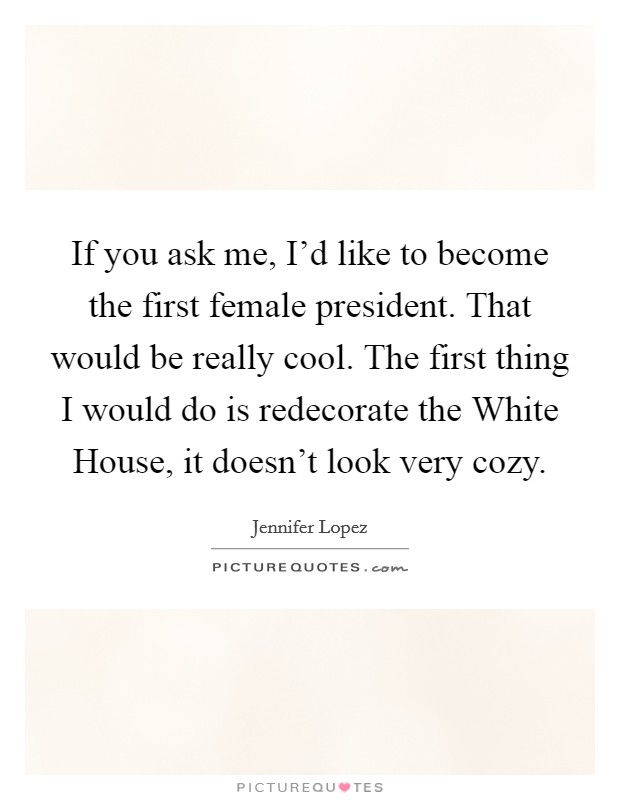 If you ask me, I'd like to become the first female president. That would be really cool. The first thing I would do is redecorate the White House, it doesn't look very cozy. Picture Quote #1