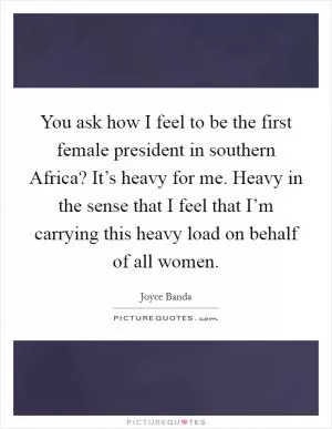 You ask how I feel to be the first female president in southern Africa? It’s heavy for me. Heavy in the sense that I feel that I’m carrying this heavy load on behalf of all women Picture Quote #1