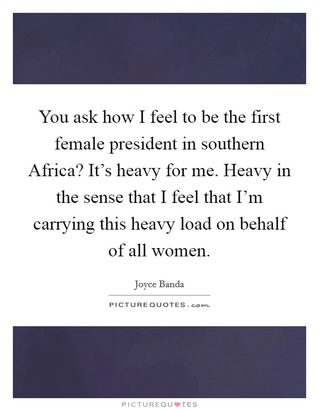 You ask how I feel to be the first female president in southern Africa? It's heavy for me. Heavy in the sense that I feel that I'm carrying this heavy load on behalf of all women. Picture Quote #1