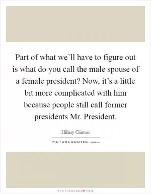 Part of what we’ll have to figure out is what do you call the male spouse of a female president? Now, it’s a little bit more complicated with him because people still call former presidents Mr. President Picture Quote #1