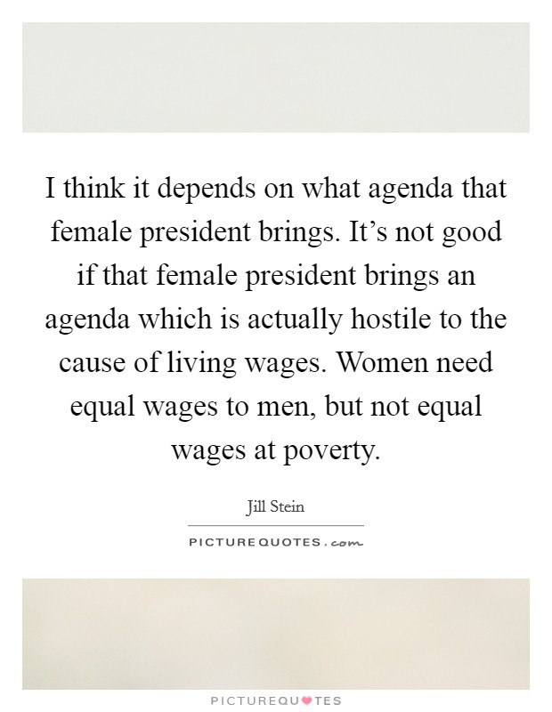 I think it depends on what agenda that female president brings. It's not good if that female president brings an agenda which is actually hostile to the cause of living wages. Women need equal wages to men, but not equal wages at poverty. Picture Quote #1