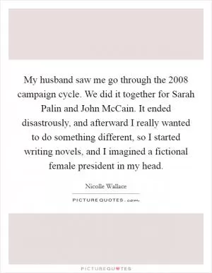 My husband saw me go through the 2008 campaign cycle. We did it together for Sarah Palin and John McCain. It ended disastrously, and afterward I really wanted to do something different, so I started writing novels, and I imagined a fictional female president in my head Picture Quote #1