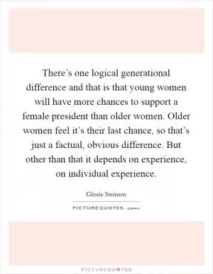 There’s one logical generational difference and that is that young women will have more chances to support a female president than older women. Older women feel it’s their last chance, so that’s just a factual, obvious difference. But other than that it depends on experience, on individual experience Picture Quote #1