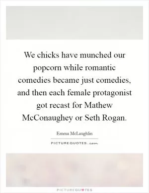 We chicks have munched our popcorn while romantic comedies became just comedies, and then each female protagonist got recast for Mathew McConaughey or Seth Rogan Picture Quote #1