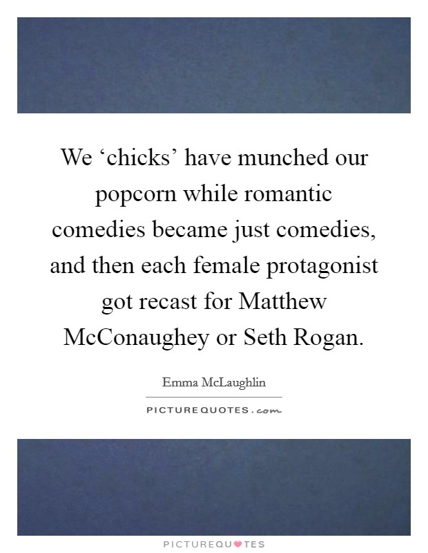 We ‘chicks' have munched our popcorn while romantic comedies became just comedies, and then each female protagonist got recast for Matthew McConaughey or Seth Rogan. Picture Quote #1
