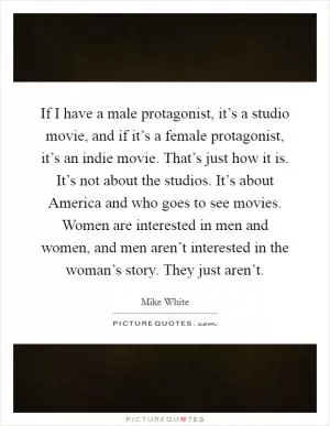 If I have a male protagonist, it’s a studio movie, and if it’s a female protagonist, it’s an indie movie. That’s just how it is. It’s not about the studios. It’s about America and who goes to see movies. Women are interested in men and women, and men aren’t interested in the woman’s story. They just aren’t Picture Quote #1