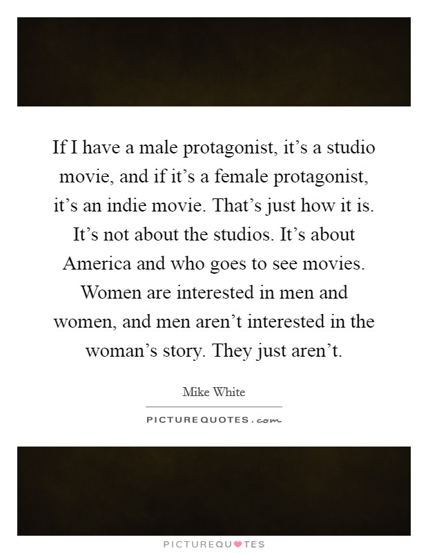 If I have a male protagonist, it's a studio movie, and if it's a female protagonist, it's an indie movie. That's just how it is. It's not about the studios. It's about America and who goes to see movies. Women are interested in men and women, and men aren't interested in the woman's story. They just aren't. Picture Quote #1