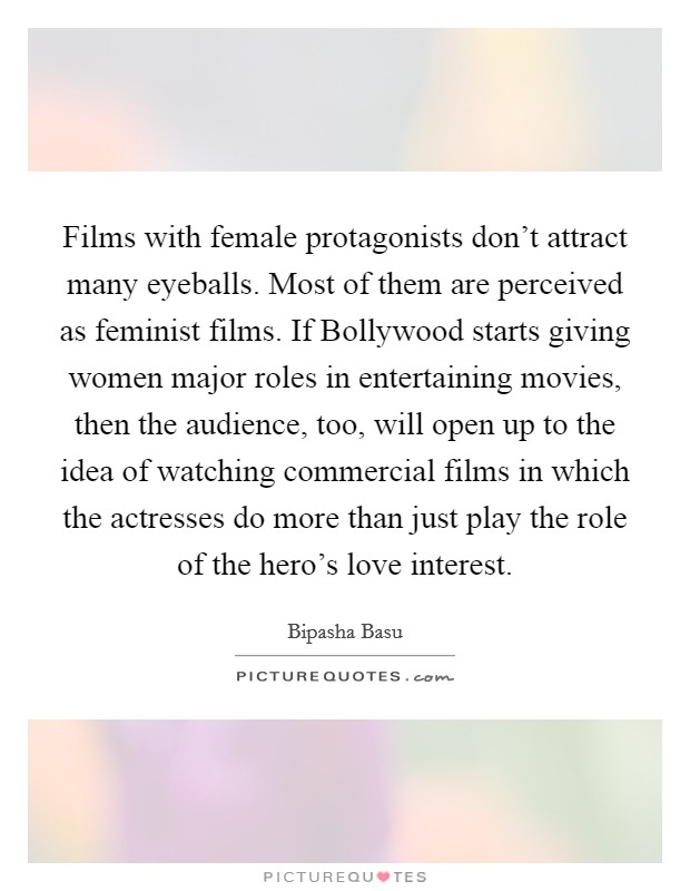 Films with female protagonists don't attract many eyeballs. Most of them are perceived as feminist films. If Bollywood starts giving women major roles in entertaining movies, then the audience, too, will open up to the idea of watching commercial films in which the actresses do more than just play the role of the hero's love interest. Picture Quote #1