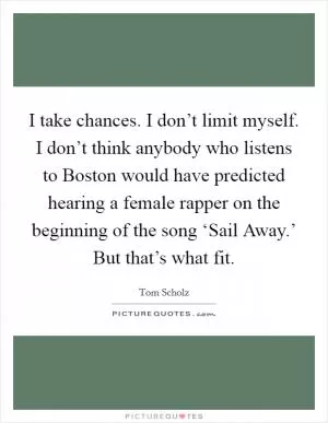 I take chances. I don’t limit myself. I don’t think anybody who listens to Boston would have predicted hearing a female rapper on the beginning of the song ‘Sail Away.’ But that’s what fit Picture Quote #1