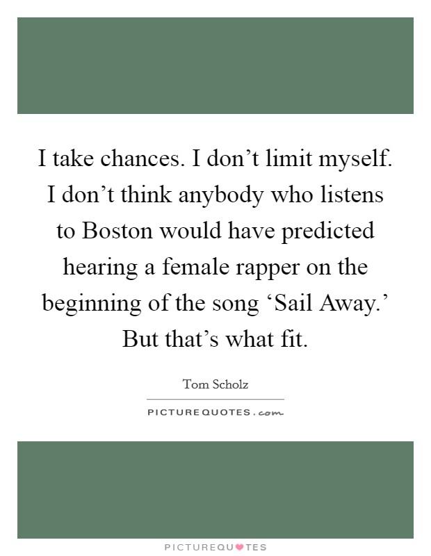 I take chances. I don't limit myself. I don't think anybody who listens to Boston would have predicted hearing a female rapper on the beginning of the song ‘Sail Away.' But that's what fit. Picture Quote #1